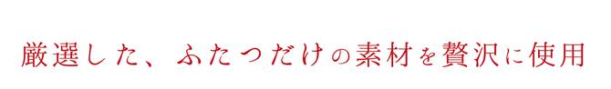 厳選した、ふたつだけの素材を贅沢に使用